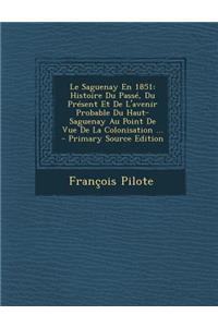 Le Saguenay En 1851: Histoire Du Passe, Du Present Et de L'Avenir Probable Du Haut-Saguenay Au Point de Vue de La Colonisation ...