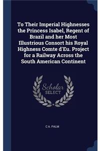 To Their Imperial Highnesses the Princess Isabel, Regent of Brazil and her Most Illustrious Consort his Royal Highness Comte d'Eu. Project for a Railway Across the South American Continent