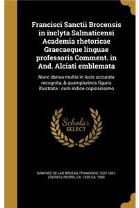 Francisci Sanctii Brocensis in inclyta Salmaticensi Academia rhetoricae Graecaeque linguae professoris Comment. in And. Alciati emblemata