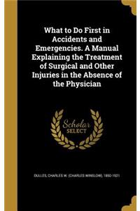 What to Do First in Accidents and Emergencies. A Manual Explaining the Treatment of Surgical and Other Injuries in the Absence of the Physician