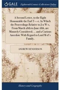 A Second Letter, to the Right Honourable the Earl T----E. in Which the Proceedings Relative to J-N W-S, from March 28th to June 18th, Are Minutely Considered; ... and a Curious Anecdote with Regard to Lord M-D's Family,