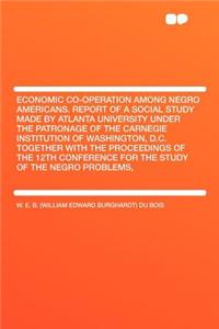 Economic Co-Operation Among Negro Americans. Report of a Social Study Made by Atlanta University Under the Patronage of the Carnegie Institution of Washington, D.C. Together with the Proceedings of the 12th Conference for the Study of the Negro Pro