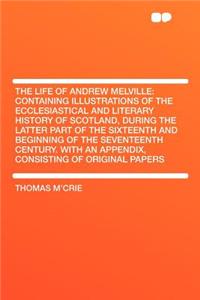 The Life of Andrew Melville: Containing Illustrations of the Ecclesiastical and Literary History of Scotland, During the Latter Part of the Sixteenth and Beginning of the Seventeenth Century. with an Appendix, Consisting of Original Papers