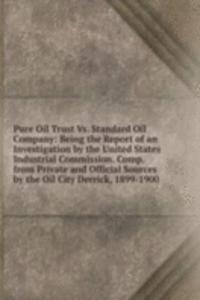 Pure Oil Trust Vs. Standard Oil Company: Being the Report of an Investigation by the United States Industrial Commission. Comp. from Private and Official Sources by the Oil City Derrick, 1899-1900