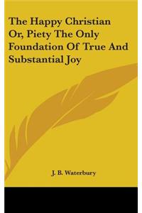 The Happy Christian Or, Piety The Only Foundation Of True And Substantial Joy