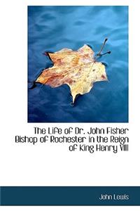 The Life of Dr. John Fisher Bishop of Rochester in the Reign of King Henry VIII