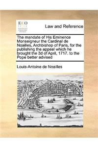 The Mandate of His Eminence Monseigneur the Cardinal de Noailles, Archbishop of Paris, for the Publishing the Appeal Which He Brought the 3D of April, 1717. to the Pope Better Advised