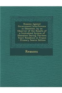 Reasons Against Government Interference in Education. by an Observer of the Results of a Centralized System of Education During Thirteen Years' Residence in France