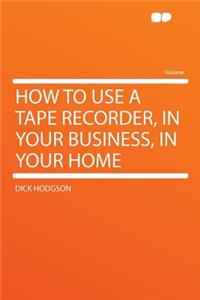 How to Use a Tape Recorder, in Your Business, in Your Home