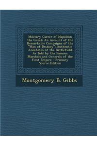 Military Career of Napoleon the Great: An Account of the Remarkable Campaigns of the Man of Destiny; Authentic Anecdotes of the Battlefield as Told by the Famous Marshals and Generals of the First Empire - Primary Source Edition