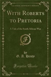 With Roberts to Pretoria: A Tale of the South African War (Classic Reprint)