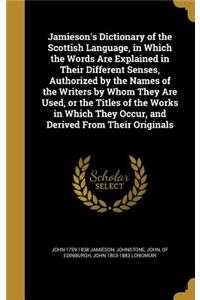 Jamieson's Dictionary of the Scottish Language, in Which the Words Are Explained in Their Different Senses, Authorized by the Names of the Writers by Whom They Are Used, or the Titles of the Works in Which They Occur, and Derived From Their Origina