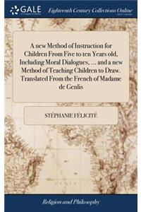 A new Method of Instruction for Children From Five to ten Years old, Including Moral Dialogues, ... and a new Method of Teaching Children to Draw. Translated From the French of Madame de Genlis