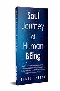 Soul Journey of Human BEing: Definitive guide on consciousness elements, emotional intelligence, Chakra, Kundalini, Meditation methods, transformational paths and stages, healing and awakening