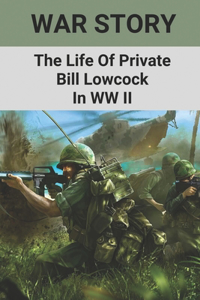 War Story: The Life Of Private Bill Lowcock In WW II: Private Bill Lowcock In World War Ii