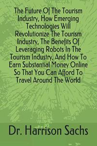 Future Of The Tourism Industry, How Emerging Technologies Will Revolutionize The Tourism Industry, The Benefits Of Leveraging Robots In The Tourism Industry, And How To Earn Substantial Money Online So That You Can Afford To Travel Around The World