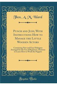Punch and Judy, with Instructions How to Manage the Little Wooden Actors: Containing New and Easy Dialogues Arranged for the Use of Beginners, Desirous to Learn How to Work the Puppets (Classic Reprint)