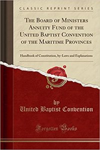 The Board of Ministers Annuity Fund of the United Baptist Convention of the Maritime Provinces: Handbook of Constitution, By-Laws and Explanations (Classic Reprint)