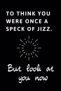 To Think You Were Once A Speck Of Jizz But Look At You Now