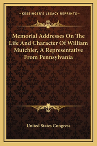 Memorial Addresses On The Life And Character Of William Mutchler, A Representative From Pennsylvania