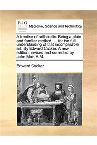 Treatise of Arithmetic. Being a Plain and Familiar Method, ... for the Full Understanding of That Incomparable Art. by Edward Cocker. a New Edition, Revised and Corrected by John Mair, A.M.