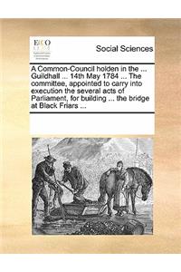 A Common-Council Holden in the ... Guildhall ... 14th May 1784 ... the Committee, Appointed to Carry Into Execution the Several Acts of Parliament, for Building ... the Bridge at Black Friars ...