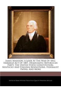 James Madison; A Look at the War of 1812, Embargo Act of 1807, Democratic-Republican Party, the United States Constitution, Kentucky and Virginia Resolutions, Federalist Papers, and More