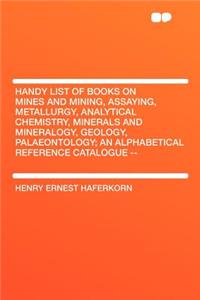 Handy List of Books on Mines and Mining, Assaying, Metallurgy, Analytical Chemistry, Minerals and Mineralogy, Geology, Palaeontology; An Alphabetical Reference Catalogue --