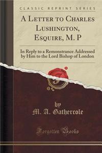 A Letter to Charles Lushington, Esquire, M. P: In Reply to a Remonstrance Addressed by Him to the Lord Bishop of London (Classic Reprint)
