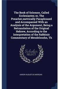 The Book of Solomon, Called Ecclesiastes; or, The Preacher, metrically Paraphrased and Accompanied With an Analysis of the Argument, Being a Retranslation of the Original Hebrew, According to the Interpretation of the Rabbinic Commentary of Mendels