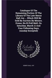 Catalogue of the Remaining Portion of the Library of the Late Henry Hall Joy ... Which Will Be Sold by Auction by Messrs. Evans, No.93 Pall Mall, on Saturday, March 11 and Four Following Days, (Sunday Excepted)