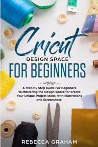 Cricut Design Space For Beginners: A Step By Step Guide For Beginners To Mastering the Design Space for Create Your Unique Project Ideas, with Illustrations and Screenshots!