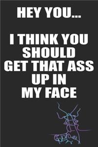 Hey You I Think You Should Get That Ass Up In My Face