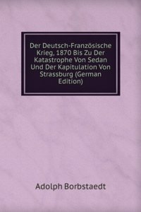 Der Deutsch-Franzosische Krieg, 1870 Bis Zu Der Katastrophe Von Sedan Und Der Kapitulation Von Strassburg (German Edition)