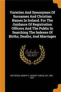 Varieties and Synonymes of Surnames and Christian Names in Ireland. for the Guidance of Registration Officers and the Public in Searching the Indexes of Births, Deaths, and Marriages