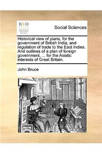 Historical View of Plans, for the Government of British India, and Regulation of Trade to the East Indies. and Outlines of a Plan of Foreign Government, ... for the Asiatic Interests of Great Britain.