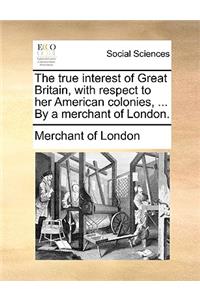 The True Interest of Great Britain, with Respect to Her American Colonies, ... by a Merchant of London.