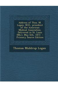 Address of Thos. M. Logan, M.D., President of the American Medical Association. Delivered in St. Louis (Mo.), May 6th, 1873