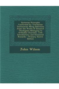 Unitarian Principles Confirmed by Trinitarian Testimonies: Being Selections from the Works of Eminent Theologians Belonging to Orthodox Churches, with Introductory and Occasional Remarks