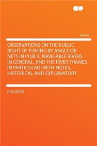 Observations on the Public Right of Fishing by Angle or Nets in Public Navigable Rivers in General, and the River Thames in Particular: With Notes, Historical and Explanatory