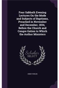 Four Sabbath Evening Lectures On the Mode and Subjects of Baptisms, Preached in November and December, 1834, Before the Church and Congre Gation to Which the Author Ministers