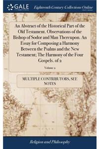 An Abstract of the Historical Part of the Old Testament. Observations of the Bishop of Sodor and Man Thereupon. an Essay for Composing a Harmony Between the Psalms and the New Testament; The Harmony of the Four Gospels. of 2; Volume 2