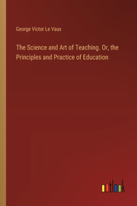 Science and Art of Teaching. Or, the Principles and Practice of Education