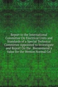 Report to the International Committee On Electrical Units and Standards of a Special Technical Committee Appointed to Investigate and Report On the . Recommend a Value for the Weston Normal Cel