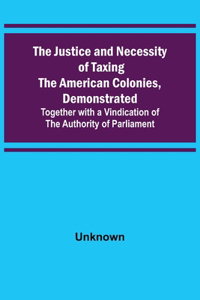 Justice and Necessity of Taxing the American Colonies, Demonstrated; Together with a Vindication of the Authority of Parliament