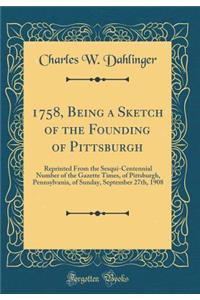 1758, Being a Sketch of the Founding of Pittsburgh: Reprinted from the Sesqui-Centennial Number of the Gazette Times, of Pittsburgh, Pennsylvania, of Sunday, September 27th, 1908 (Classic Reprint)