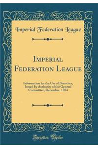 Imperial Federation League: Information for the Use of Branches; Issued by Authority of the General Committee, December, 1884 (Classic Reprint)