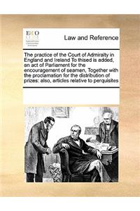 The Practice of the Court of Admiralty in England and Ireland to Thised Is Added, an Act of Parliament for the Encouragement of Seamen, Together with the Proclamation for the Distribution of Prizes