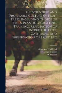 Scientific and Profitable Culture of Fruit Trees, Including Choice of Trees, Planting, Grafting, Training, Restoration of Unfruitful Trees, Gathering and Preservation of Fruit, Etc