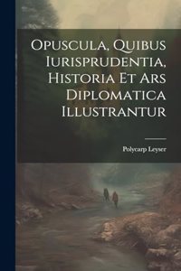 Opuscula, Quibus Iurisprudentia, Historia Et Ars Diplomatica Illustrantur